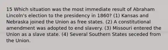 15 Which situation was the most immediate result of Abraham Lincoln's election to the presidency in 1860? (1) Kansas and Nebraska joined the Union as free states. (2) A constitutional amendment was adopted to end slavery. (3) Missouri entered the Union as a slave state. (4) Several Southern States seceded from the Union.