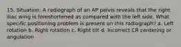 15. Situation: A radiograph of an AP pelvis reveals that the right iliac wing is foreshortened as compared with the left side. What specific positioning problem is present on this radiograph? a. Left rotation b. Right rotation c. Right tilt d. Incorrect CR centering or angulation