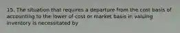 15. The situation that requires a departure from the cost basis of accounting to the lower of cost or market basis in valuing inventory is necessitated by