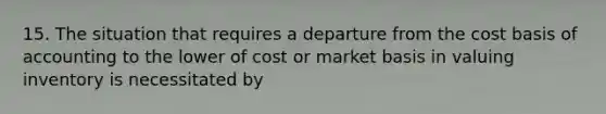 15. The situation that requires a departure from the cost basis of accounting to the lower of cost or market basis in valuing inventory is necessitated by