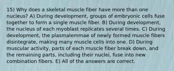 15) Why does a skeletal muscle fiber have more than one nucleus? A) During development, groups of embryonic cells fuse together to form a single muscle fiber. B) During development, the nucleus of each myoblast replicates several times. C) During development, the plasmalemmae of newly formed muscle fibers disintegrate, making many muscle cells into one. D) During muscular activity, parts of each muscle fiber break down, and the remaining parts, including their nuclei, fuse into new combination fibers. E) All of the answers are correct.