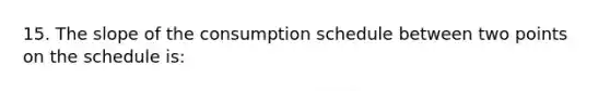 15. The slope of the consumption schedule between two points on the schedule is: