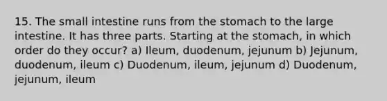 15. The small intestine runs from the stomach to the large intestine. It has three parts. Starting at the stomach, in which order do they occur? a) Ileum, duodenum, jejunum b) Jejunum, duodenum, ileum c) Duodenum, ileum, jejunum d) Duodenum, jejunum, ileum