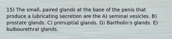 15) The small, paired glands at the base of the penis that produce a lubricating secretion are the A) seminal vesicles. B) prostate glands. C) prenuptial glands. D) Bartholin's glands. E) bulbourethral glands.