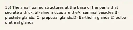 15) The small paired structures at the base of the penis that secrete a thick, alkaline mucus are theA) seminal vesicles.B) prostate glands. C) preputial glands.D) Bartholin glands.E) bulbo-urethral glands.