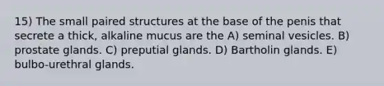 15) The small paired structures at the base of the penis that secrete a thick, alkaline mucus are the A) seminal vesicles. B) prostate glands. C) preputial glands. D) Bartholin glands. E) bulbo-urethral glands.