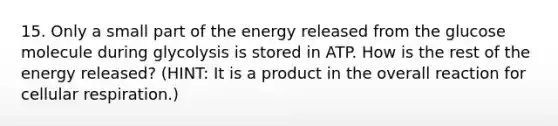 15. Only a small part of the energy released from the glucose molecule during glycolysis is stored in ATP. How is the rest of the energy released? (HINT: It is a product in the overall reaction for cellular respiration.)