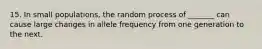 15. In small populations, the random process of _______ can cause large changes in allele frequency from one generation to the next.