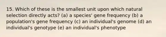 15. Which of these is the smallest unit upon which natural selection directly acts? (a) a species' gene frequency (b) a population's gene frequency (c) an individual's genome (d) an individual's genotype (e) an individual's phenotype