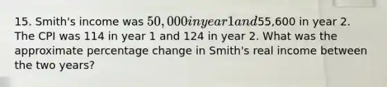 15. Smith's income was 50,000 in year 1 and55,600 in year 2. The CPI was 114 in year 1 and 124 in year 2. What was the approximate percentage change in Smith's real income between the two years?