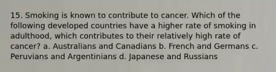 15. Smoking is known to contribute to cancer. Which of the following developed countries have a higher rate of smoking in adulthood, which contributes to their relatively high rate of cancer? a. Australians and Canadians b. French and Germans c. Peruvians and Argentinians d. Japanese and Russians