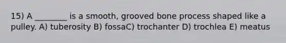 15) A ________ is a smooth, grooved bone process shaped like a pulley. A) tuberosity B) fossaC) trochanter D) trochlea E) meatus