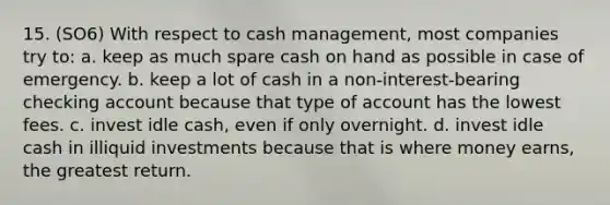 15. (SO6) With respect to cash management, most companies try to: a. keep as much spare cash on hand as possible in case of emergency. b. keep a lot of cash in a non-interest-bearing checking account because that type of account has the lowest fees. c. invest idle cash, even if only overnight. d. invest idle cash in illiquid investments because that is where money earns, the greatest return.