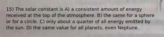 15) The solar constant is A) a consistent amount of energy received at the top of the atmosphere. B) the same for a sphere or for a circle. C) only about a quarter of all energy emitted by the sun. D) the same value for all planets, even Neptune.