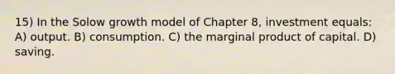 15) In the Solow growth model of Chapter 8, investment equals: A) output. B) consumption. C) the marginal product of capital. D) saving.