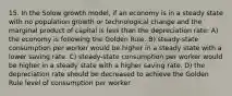 15. In the Solow growth model, if an economy is in a steady state with no population growth or technological change and the marginal product of capital is less than the depreciation rate: A) the economy is following the Golden Rule. B) steady-state consumption per worker would be higher in a steady state with a lower saving rate. C) steady-state consumption per worker would be higher in a steady state with a higher saving rate. D) the depreciation rate should be decreased to achieve the Golden Rule level of consumption per worker.