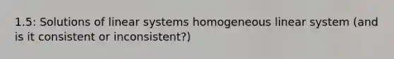 1.5: Solutions of linear systems homogeneous linear system (and is it consistent or inconsistent?)