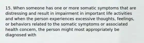 15. When someone has one or more somatic symptoms that are distressing and result in impairment in important life activities and when the person experiences excessive thoughts, feelings, or behaviors related to the somatic symptoms or associated health concern, the person might most appropriately be diagnosed with