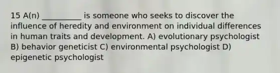 15 A(n) __________ is someone who seeks to discover the influence of heredity and environment on individual differences in human traits and development. A) evolutionary psychologist B) behavior geneticist C) environmental psychologist D) epigenetic psychologist