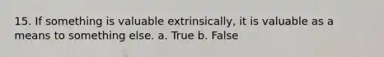 15. If something is valuable extrinsically, it is valuable as a means to something else. a. True b. False