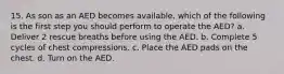 15. As son as an AED becomes available, which of the following is the first step you should perform to operate the AED? a. Deliver 2 rescue breaths before using the AED. b. Complete 5 cycles of chest compressions. c. Place the AED pads on the chest. d. Turn on the AED.