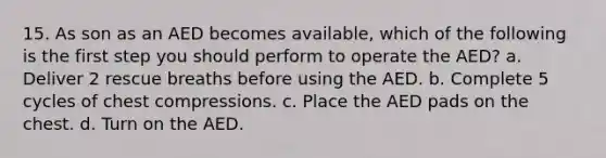 15. As son as an AED becomes available, which of the following is the first step you should perform to operate the AED? a. Deliver 2 rescue breaths before using the AED. b. Complete 5 cycles of chest compressions. c. Place the AED pads on the chest. d. Turn on the AED.