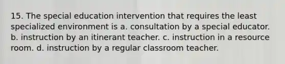 15. The special education intervention that requires the least specialized environment is a. consultation by a special educator. b. instruction by an itinerant teacher. c. instruction in a resource room. d. instruction by a regular classroom teacher.