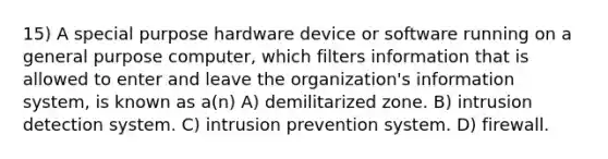 15) A special purpose hardware device or software running on a general purpose computer, which filters information that is allowed to enter and leave the organization's information system, is known as a(n) A) demilitarized zone. B) intrusion detection system. C) intrusion prevention system. D) firewall.