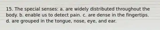 15. The special senses: a. are widely distributed throughout the body. b. enable us to detect pain. c. are dense in the fingertips. d. are grouped in the tongue, nose, eye, and ear.