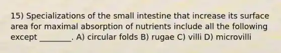 15) Specializations of <a href='https://www.questionai.com/knowledge/kt623fh5xn-the-small-intestine' class='anchor-knowledge'>the small intestine</a> that increase its <a href='https://www.questionai.com/knowledge/kEtsSAPENL-surface-area' class='anchor-knowledge'>surface area</a> for maximal absorption of nutrients include all the following except ________. A) circular folds B) rugae C) villi D) microvilli