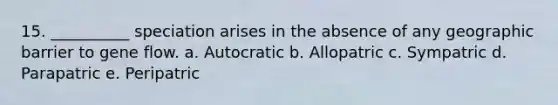 15. __________ speciation arises in the absence of any geographic barrier to gene flow. a. Autocratic b. Allopatric c. Sympatric d. Parapatric e. Peripatric