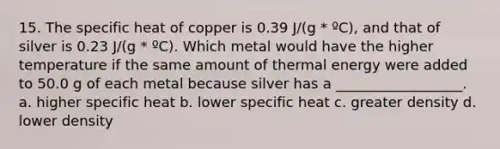 15. The specific heat of copper is 0.39 J/(g * ºC), and that of silver is 0.23 J/(g * ºC). Which metal would have the higher temperature if the same amount of thermal energy were added to 50.0 g of each metal because silver has a __________________. a. higher specific heat b. lower specific heat c. greater density d. lower density