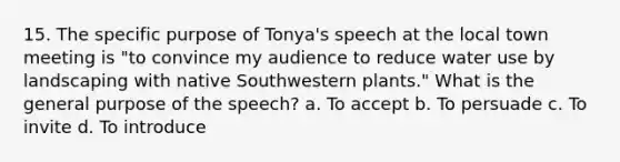 15. The specific purpose of Tonya's speech at the local town meeting is "to convince my audience to reduce water use by landscaping with native Southwestern plants." What is the general purpose of the speech? a. To accept b. To persuade c. To invite d. To introduce