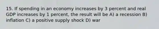 15. If spending in an economy increases by 3 percent and real GDP increases by 1 percent, the result will be A) a recession B) inflation C) a positive supply shock D) war