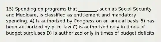 15) Spending on programs that ________, such as Social Security and Medicare, is classified as entitlement and mandatory spending. A) is authorized by Congress on an annual basis B) has been authorized by prior law C) is authorized only in times of budget surpluses D) is authorized only in times of budget deficits