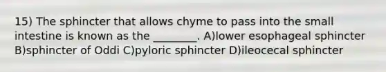 15) The sphincter that allows chyme to pass into <a href='https://www.questionai.com/knowledge/kt623fh5xn-the-small-intestine' class='anchor-knowledge'>the small intestine</a> is known as the ________. A)lower esophageal sphincter B)sphincter of Oddi C)pyloric sphincter D)ileocecal sphincter