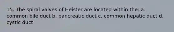 15. The spiral valves of Heister are located within the: a. common bile duct b. pancreatic duct c. common hepatic duct d. cystic duct