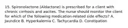 15. Spironolactone (Aldactone) is prescribed for a client with chronic cirrhosis and ascites. The nurse should monitor the client for which of the following medication-related side effects? A. Jaundice B. Hyperkalemia C. Tachycardia D. Constipation