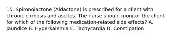 15. Spironolactone (Aldactone) is prescribed for a client with chronic cirrhosis and ascites. The nurse should monitor the client for which of the following medication-related side effects? A. Jaundice B. Hyperkalemia C. Tachycardia D. Constipation