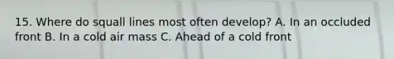 15. Where do squall lines most often develop? A. In an occluded front B. In a cold air mass C. Ahead of a cold front