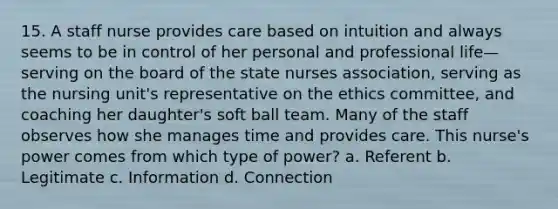 15. A staff nurse provides care based on intuition and always seems to be in control of her personal and professional life—serving on the board of the state nurses association, serving as the nursing unit's representative on the ethics committee, and coaching her daughter's soft ball team. Many of the staff observes how she manages time and provides care. This nurse's power comes from which type of power? a. Referent b. Legitimate c. Information d. Connection