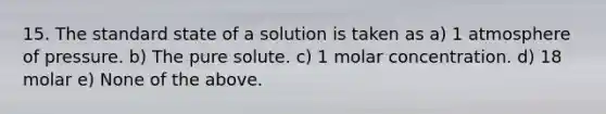 15. The standard state of a solution is taken as a) 1 atmosphere of pressure. b) The pure solute. c) 1 molar concentration. d) 18 molar e) None of the above.