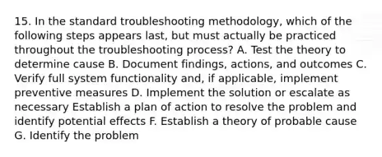 15. In the standard troubleshooting methodology, which of the following steps appears last, but must actually be practiced throughout the troubleshooting process? A. Test the theory to determine cause B. Document findings, actions, and outcomes C. Verify full system functionality and, if applicable, implement preventive measures D. Implement the solution or escalate as necessary Establish a plan of action to resolve the problem and identify potential effects F. Establish a theory of probable cause G. Identify the problem