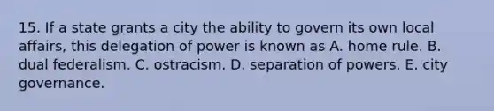 15. If a state grants a city the ability to govern its own local affairs, this delegation of power is known as A. home rule. B. dual federalism. C. ostracism. D. separation of powers. E. city governance.