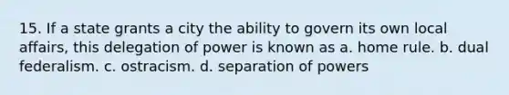 15. If a state grants a city the ability to govern its own local affairs, this delegation of power is known as a. home rule. b. dual federalism. c. ostracism. d. separation of powers