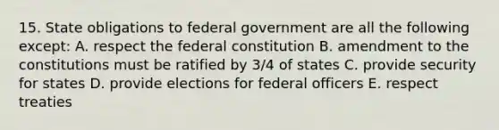 15. State obligations to federal government are all the following except: A. respect the federal constitution B. amendment to the constitutions must be ratified by 3/4 of states C. provide security for states D. provide elections for federal officers E. respect treaties