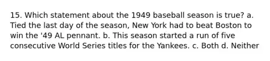 15. Which statement about the 1949 baseball season is true? a. Tied the last day of the season, New York had to beat Boston to win the '49 AL pennant. b. This season started a run of five consecutive World Series titles for the Yankees. c. Both d. Neither