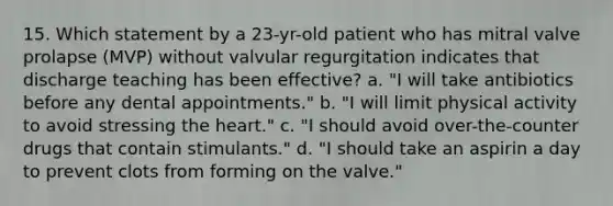 15. Which statement by a 23-yr-old patient who has mitral valve prolapse (MVP) without valvular regurgitation indicates that discharge teaching has been effective? a. "I will take antibiotics before any dental appointments." b. "I will limit physical activity to avoid stressing the heart." c. "I should avoid over-the-counter drugs that contain stimulants." d. "I should take an aspirin a day to prevent clots from forming on the valve."