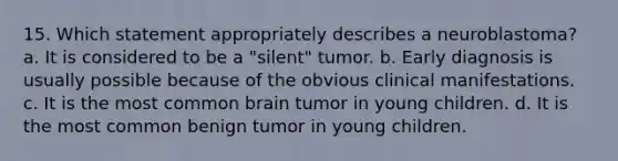 15. Which statement appropriately describes a neuroblastoma? a. It is considered to be a "silent" tumor. b. Early diagnosis is usually possible because of the obvious clinical manifestations. c. It is the most common brain tumor in young children. d. It is the most common benign tumor in young children.