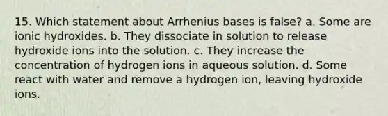 15. Which statement about Arrhenius bases is false? a. Some are ionic hydroxides. b. They dissociate in solution to release hydroxide ions into the solution. c. They increase the concentration of hydrogen ions in aqueous solution. d. Some react with water and remove a hydrogen ion, leaving hydroxide ions.